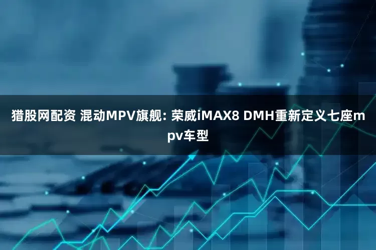 猎股网配资 混动MPV旗舰: 荣威iMAX8 DMH重新定义七座mpv车型
