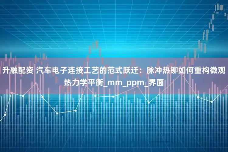 升融配资 汽车电子连接工艺的范式跃迁：脉冲热铆如何重构微观热力学平衡_mm_ppm_界面