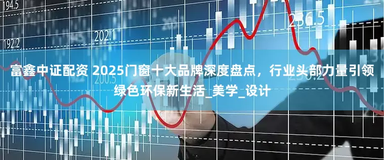 富鑫中证配资 2025门窗十大品牌深度盘点，行业头部力量引领绿色环保新生活_美学_设计