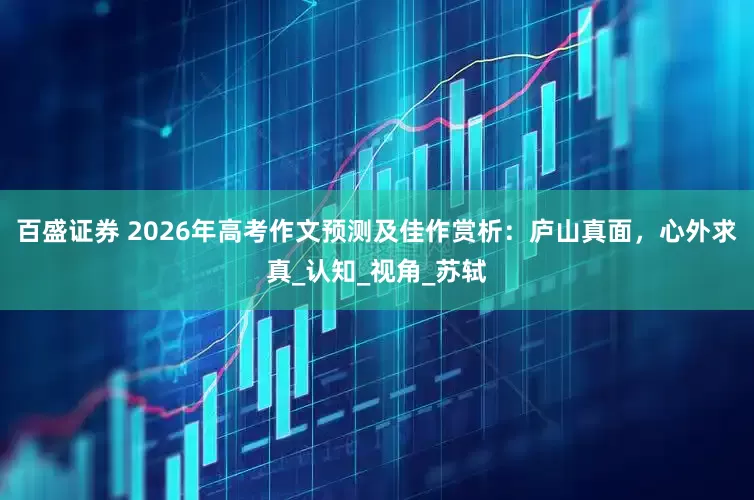 百盛证券 2026年高考作文预测及佳作赏析：庐山真面，心外求真_认知_视角_苏轼