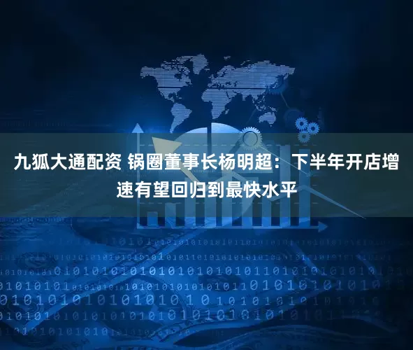 九狐大通配资 锅圈董事长杨明超：下半年开店增速有望回归到最快水平