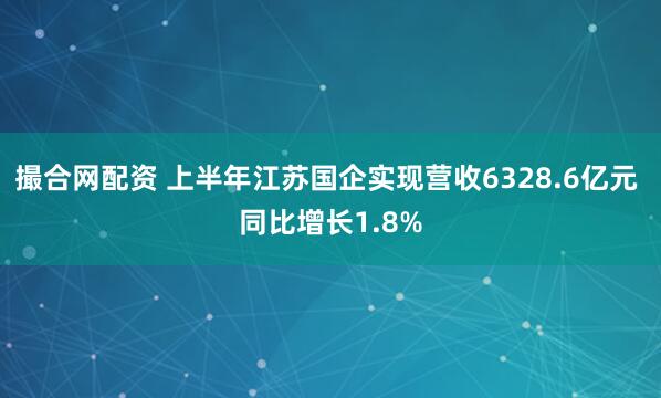 撮合网配资 上半年江苏国企实现营收6328.6亿元 同比增长1.8%
