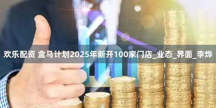 欢乐配资 盒马计划2025年新开100家门店_业态_界面_李烨