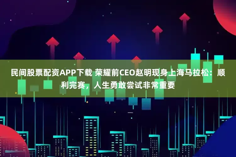民间股票配资APP下载 荣耀前CEO赵明现身上海马拉松：顺利完赛，人生勇敢尝试非常重要