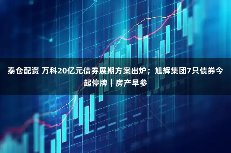 泰仓配资 万科20亿元债券展期方案出炉；旭辉集团7只债券今起停牌｜房产早参