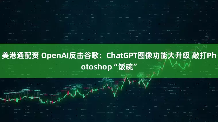 美港通配资 OpenAI反击谷歌：ChatGPT图像功能大升级 敲打Photoshop“饭碗”